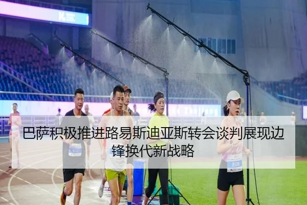 巴萨积极推进路易斯迪亚斯转会谈判展现边锋换代新战略
