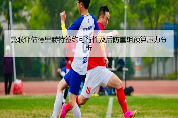 曼联评估德里赫特签约可行性及后防重组预算压力分析