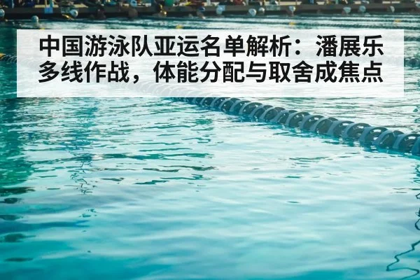 中国游泳队亚运名单解析:潘展乐多线作战,体能分配与取舍成焦点