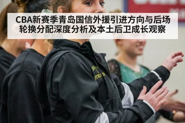 CBA新赛季青岛国信外援引进方向与后场轮换分配深度分析及本土后卫成长观察