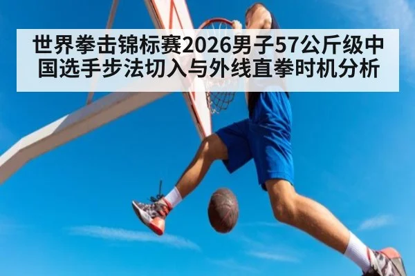 世界拳击锦标赛2026男子57公斤级中国选手步法切入与外线直拳时机分析