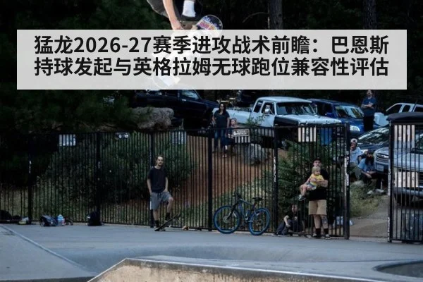 猛龙2026-27赛季进攻战术前瞻：巴恩斯持球发起与英格拉姆无球跑位兼容性评估